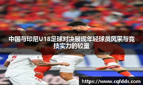 中国与印尼U18足球对决展现年轻球员风采与竞技实力的较量